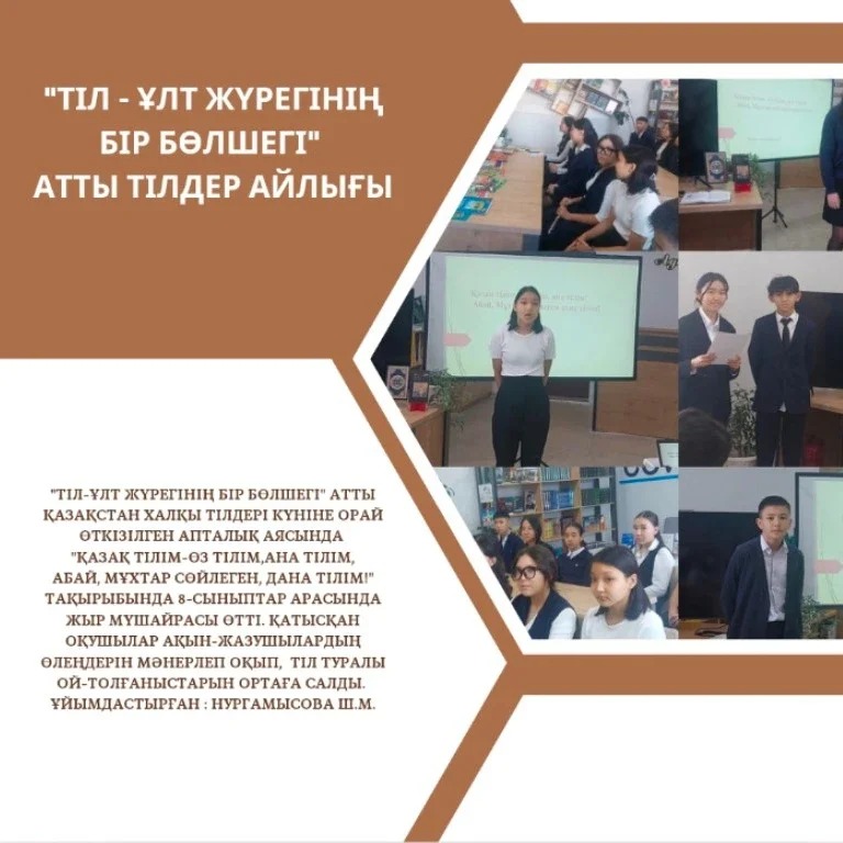 "Тіл-ұлт жүрегінің бір бөлшегі" атты Қазақстан халқы тілдері күніне орай өткізілген апталық аясында "Қазақ тілім-өз тілім,ана тілім, Абай, Мұхтар сөйлеген, дана тілім!" тақырыбында 8-сыныптар арасында жыр мүшайрасы өтті.