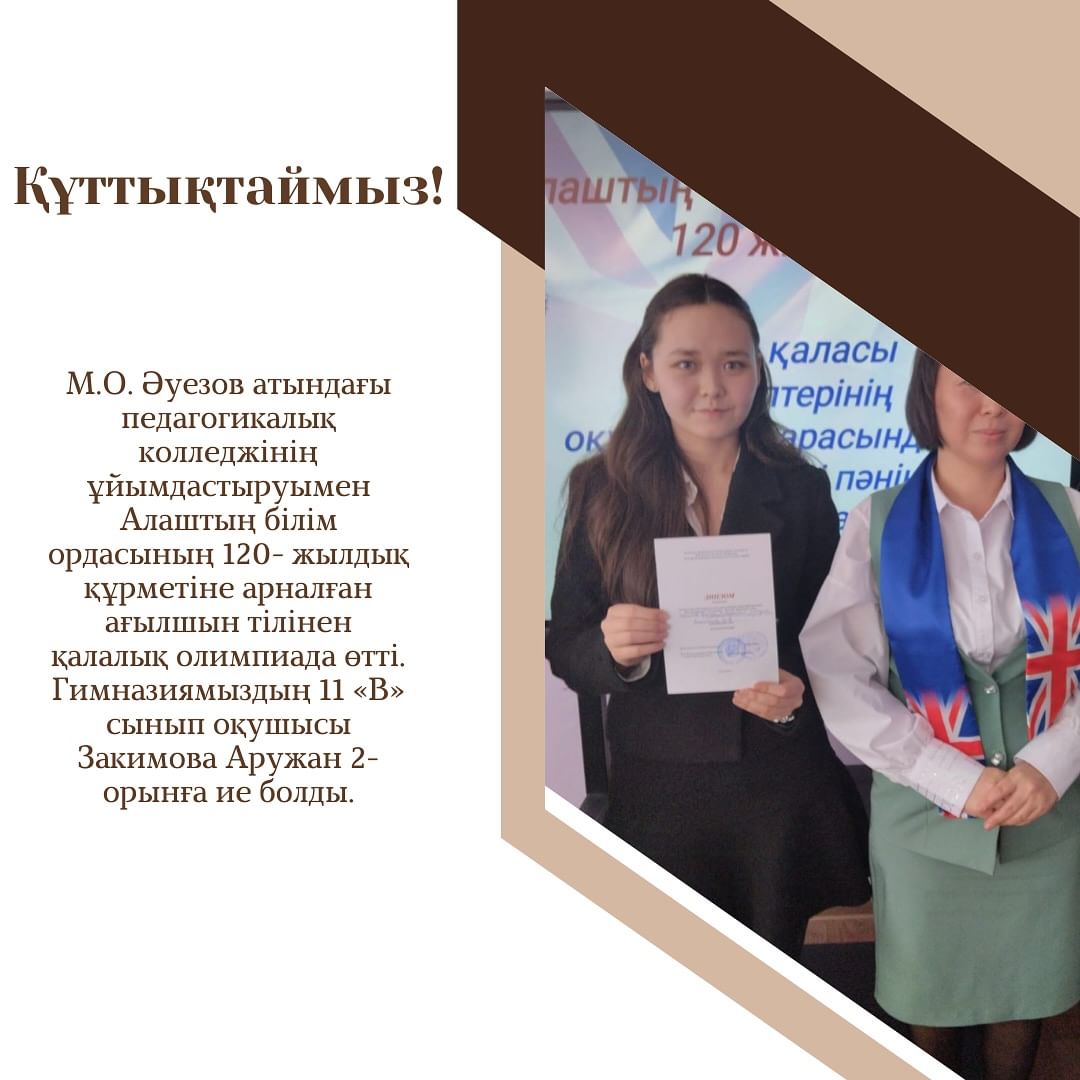 М.О. Әуезов атындағы педагогикалық колледжінің ұйымдастыруымен Алаштың білім ордасының 120- жылдық құрметіне арналған ағылшын тілінен қалалық олимпиада өтті. Гимназиямыздың 11 «В» сынып оқушысы Закимова Аружан 2- орынға ие болды.