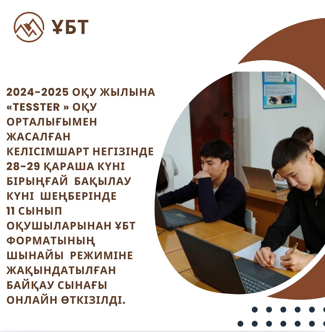 2024-2025 оқу жылына «Tesster » оқу орталығымен жасалған келісімшарт негізінде 28-29 қараша күні бірыңғай бақылау күні шеңберінде 11 сынып оқушыларынан ҰБТ форматының шынайы режиміне жақындатылған байқау сынағы онлайн өткізілді.