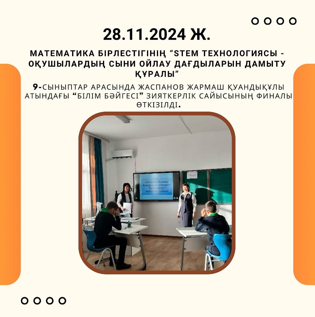 28.11.2024 күні Математика бірлестігінің «STEM технологиясы оқушылардың сыни ойлау дағдыларын дамыту құралы» онкүндігі аясында 9-сыныптар арасында Жаспанов Жармаш Қуандықұлы атындағы “Білім бәйгесі” зияткерлік сайысының финалы өткізілді.