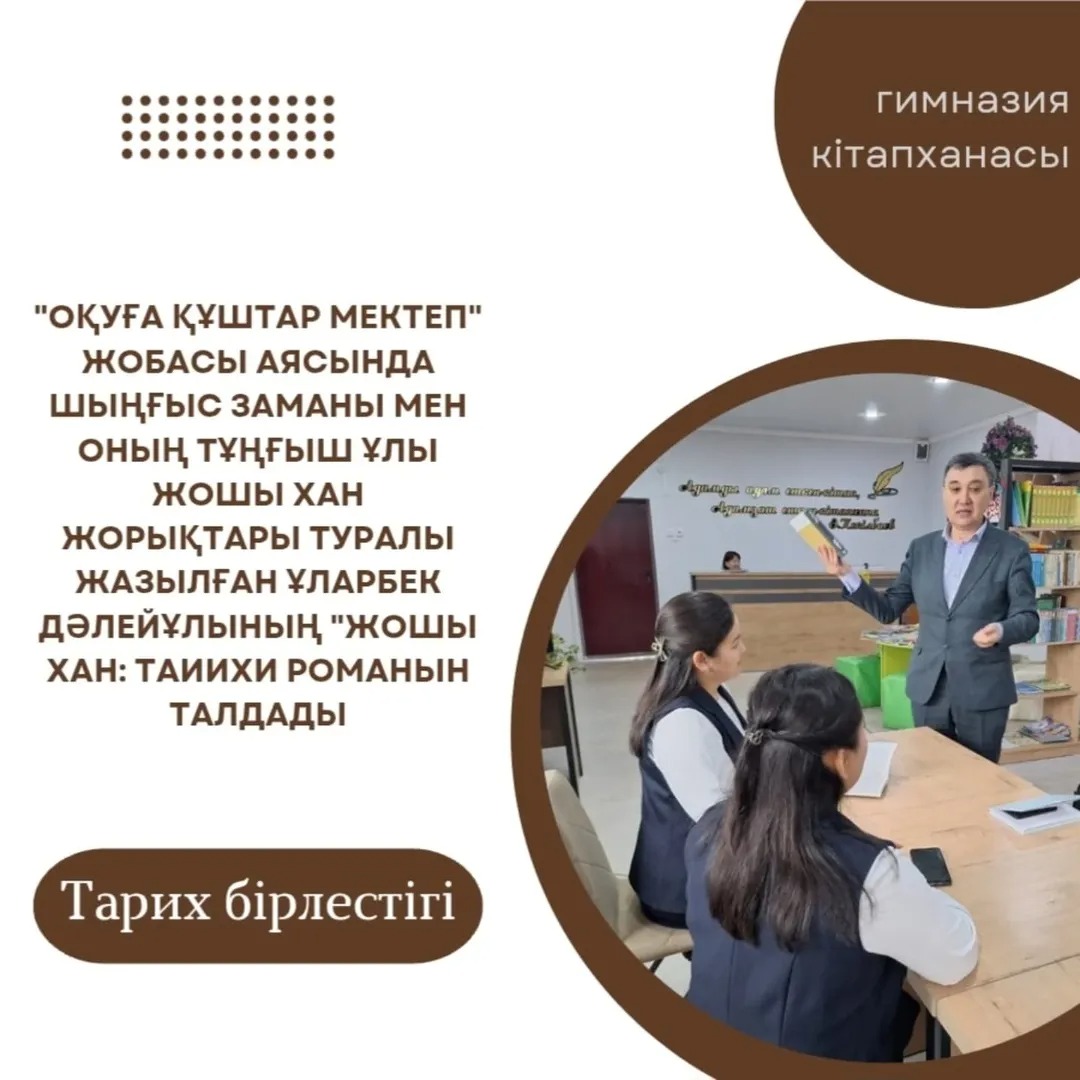Гимназиямыздың тарих бірлестігінің ұстаздары «Оқуға құштар мектеп» жобасы аясында Шыңғыс заманы мен оның тұңғыш ұлы Жошы хан жорықтары туралы жазылған Ұларбек Дәлейұлының «Жошы хан» тарихи романын талдады.