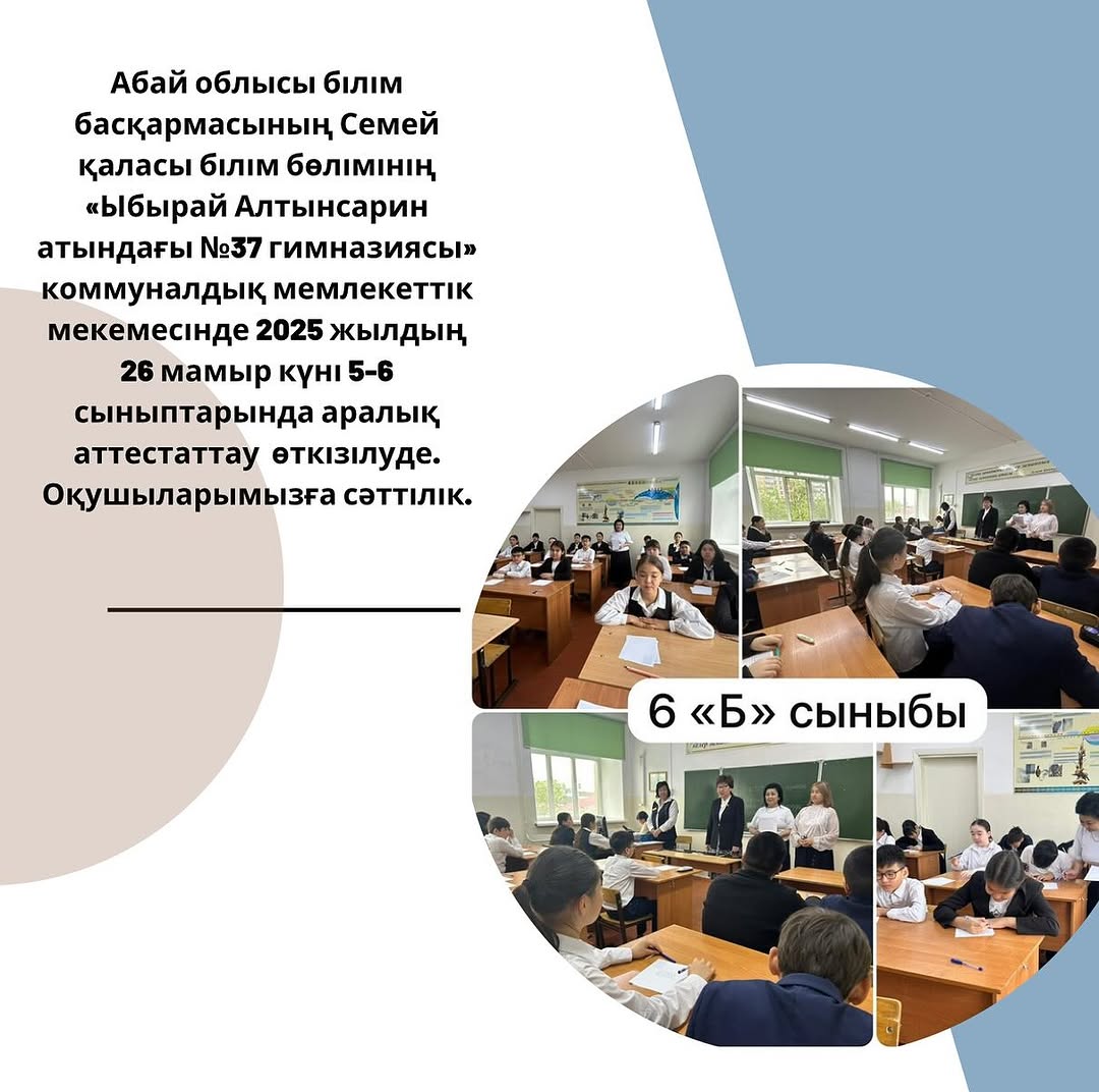Абай облысы білім басқармасының Семей қаласы білім бөлімінің «Ыбырай Алтынсарин атындағы №37 гимназиясы» коммуналдық мемлекеттік мекемесінде 2025 жылдың 26 мамыр күні 5-6 сыныптарында аралық аттестаттау өткізілуде.