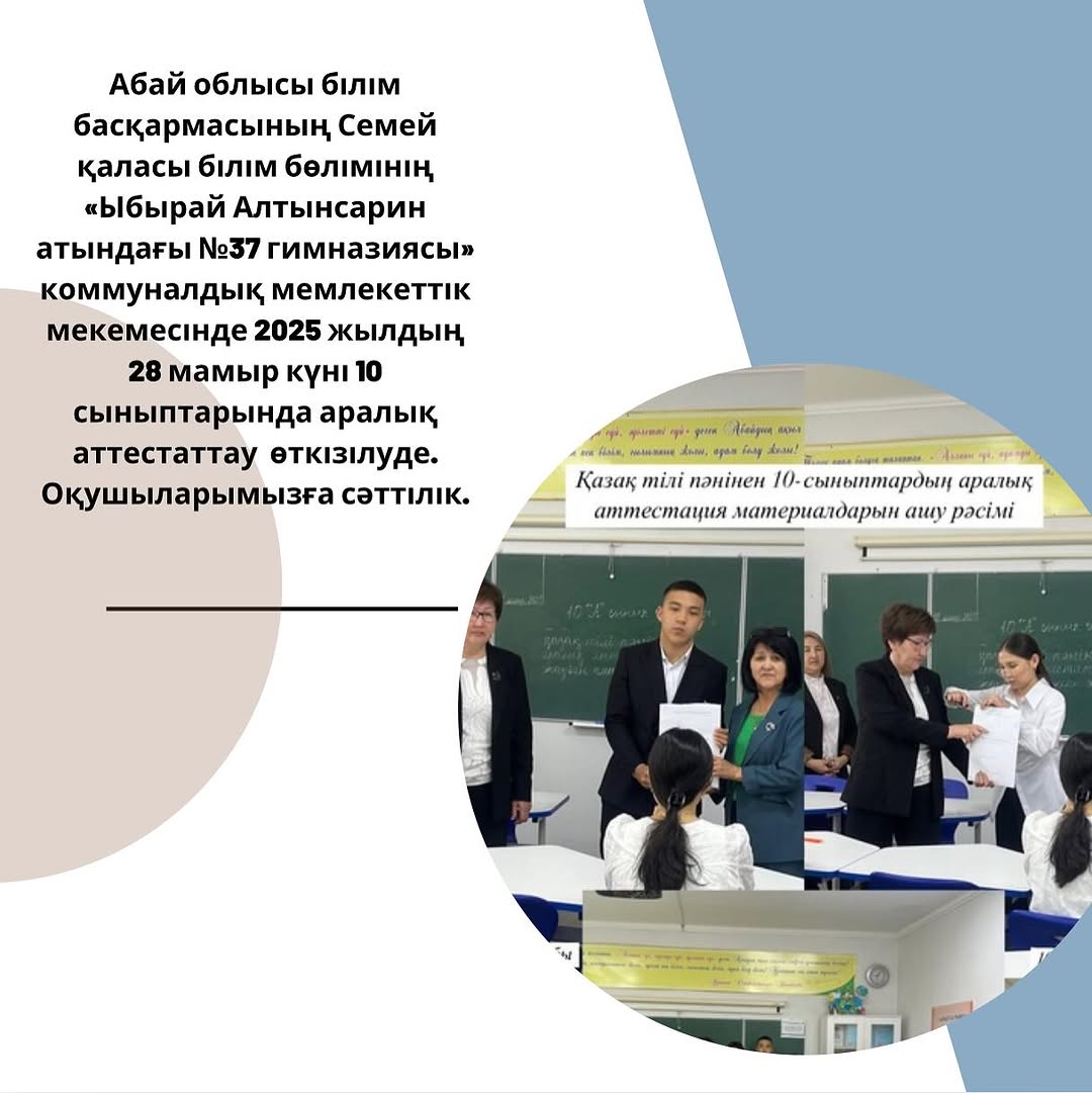 Абай облысы білім басқармасының Семей қаласы білім бөлімінің «Ыбырай Алтынсарин атындағы №37 гимназиясы» коммуналдық мемлекеттік мекемесінде 2025 жылдың 28 мамыр күні 10 сыныптарында аралық аттестаттау өткізілуде. Оқушыларымызға сәттілік.